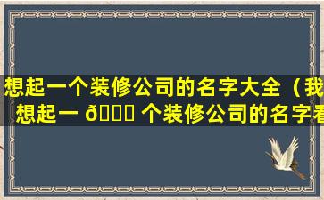 想起一个装修公司的名字大全（我想起一 🐎 个装修公司的名字看看起个 🕊 什么样的好听）